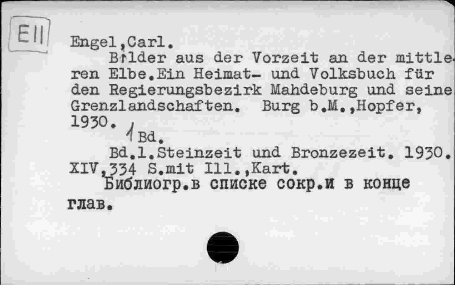 ﻿В:
Engel»Carl.
Bilder aus der Vorzeit an der mittle. ren Elbe.Ein Heimat- und Volksbuch für den Regierungsbezirk Mahdeburg und seine Grenzlandschaften. Burg b.M.,Hopfer, 1930. ,
4 Bd.
Bd.l,Steinzeit und Bronzezeit. 1930. XIV,334 S.mit Ill.,Kart.
Библиогр.в списке сокр.и в конце глав.